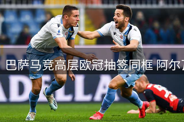巴萨马竞高层欧冠抽签同框 阿尔瓦雷斯转会僵局引关注