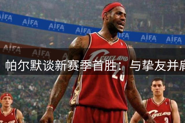 帕尔默谈新赛季首胜：与挚友并肩作战的感觉太美妙