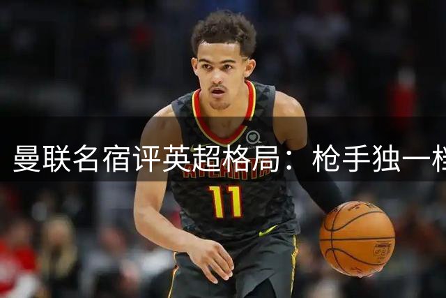 曼联名宿评英超格局：枪手独一档 红魔目标前四