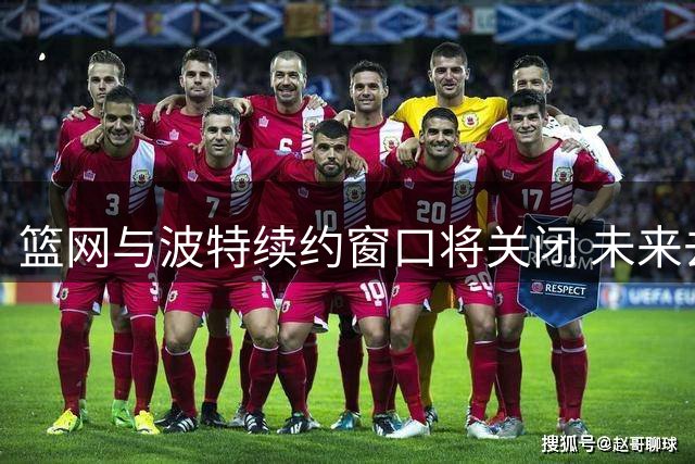 篮网与波特续约窗口将关闭 未来去向引关注