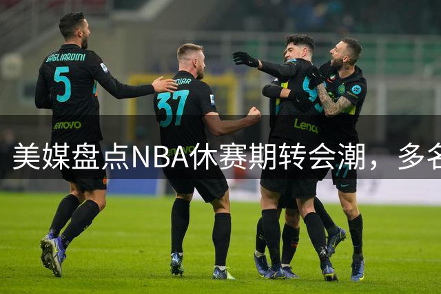 美媒盘点NBA休赛期转会潮，多名球星易主引热议
