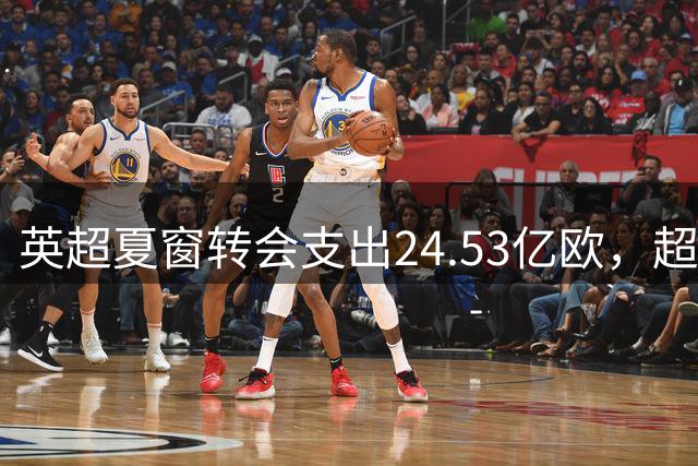 英超夏窗转会支出24.53亿欧，超意西德法4大联赛之和，为何如此“豪横”？这能让英超球队在欧战碾压其他球队吗？