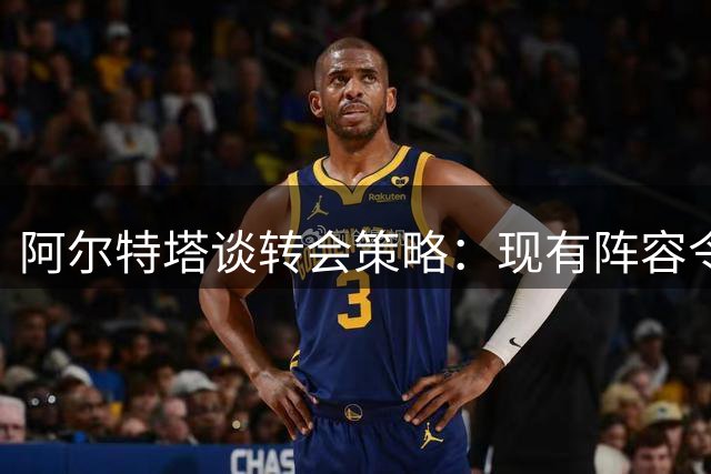 阿尔特塔谈转会策略：现有阵容令人满意 期待关窗前补强